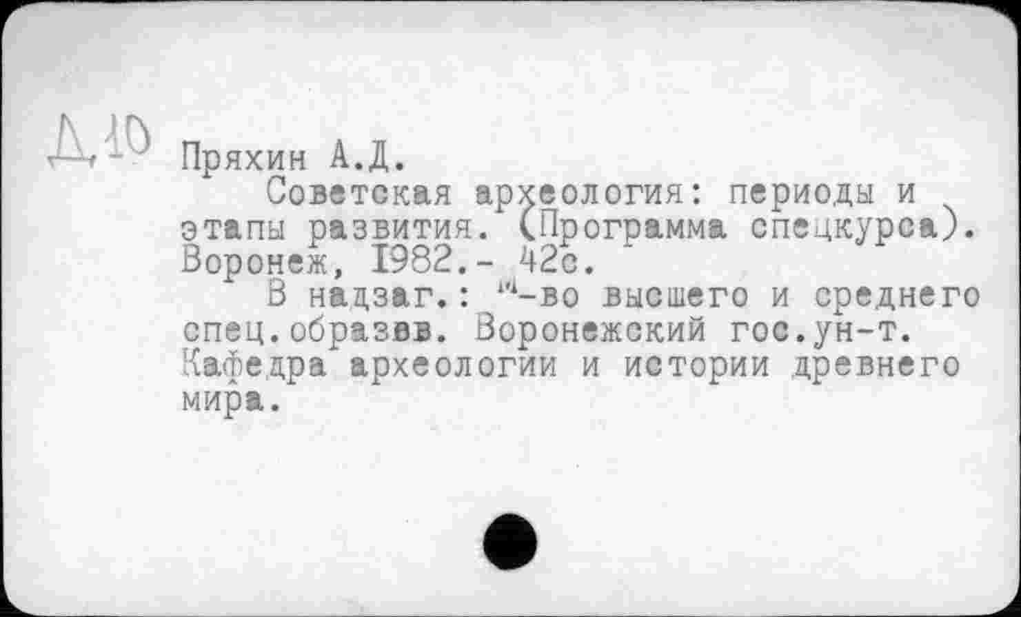 ﻿Пряхин А.Д.
Советская археология: периоды и этапы развития. (Программа спецкурса). Воронеж, 1982.- 42с.
В нацзаг. : 1й-во высшего и среднего спец.образвв. Воронежский гос.ун-т. Кафедра археологии и истории древнего мира.